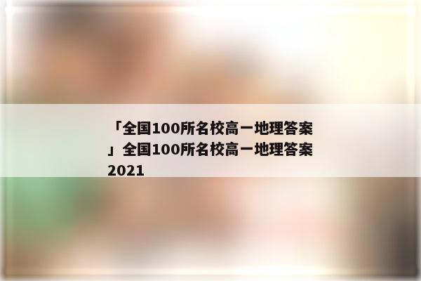 「全国100所名校高一地理答案」全国100所名校高一地理答案2021