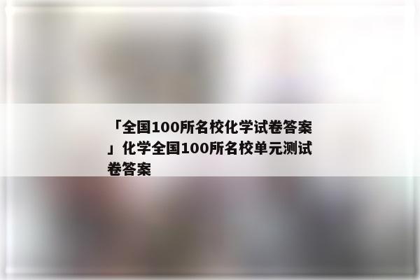 「全国100所名校化学试卷答案」化学全国100所名校单元测试卷答案