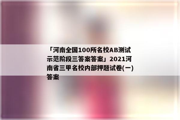 「河南全国100所名校AB测试示范阶段三答案答案」2021河南省三甲名校内部押题试卷(一)答案