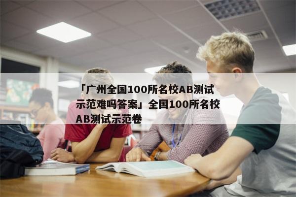 「广州全国100所名校AB测试示范难吗答案」全国100所名校AB测试示范卷