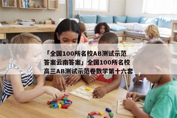 「全国100所名校AB测试示范答案云南答案」全国100所名校高三AB测试示范卷数学第十六套