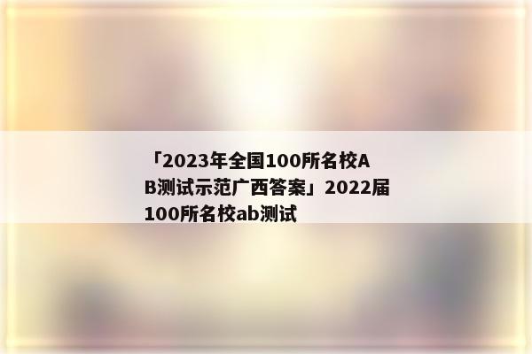 「2023年全国100所名校AB测试示范广西答案」2022届100所名校ab测试
