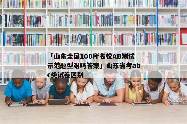 「山东全国100所名校AB测试示范题型难吗答案」山东省考abc类试卷区别
