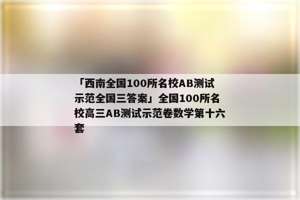 「西南全国100所名校AB测试示范全国三答案」全国100所名校高三AB测试示范卷数学第十六套