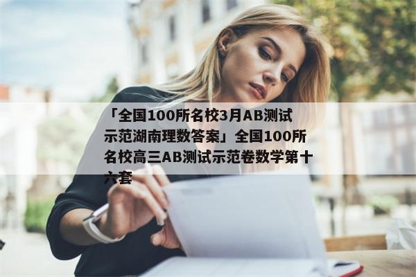 「全国100所名校3月AB测试示范湖南理数答案」全国100所名校高三AB测试示范卷数学第十六套