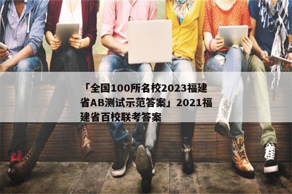 「全国100所名校2023福建省AB测试示范答案」2021福建省百校联考答案