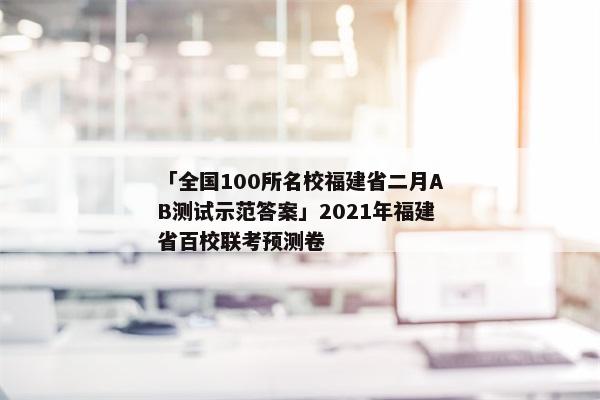 「全国100所名校福建省二月AB测试示范答案」2021年福建省百校联考预测卷