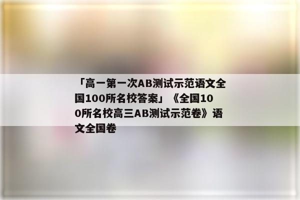 「高一第一次AB测试示范语文全国100所名校答案」《全国100所名校高三AB测试示范卷》语文全国卷