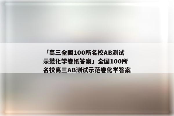 「高三全国100所名校AB测试示范化学卷纸答案」全国100所名校高三AB测试示范卷化学答案