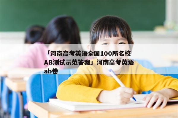 「河南高考英语全国100所名校AB测试示范答案」河南高考英语ab卷