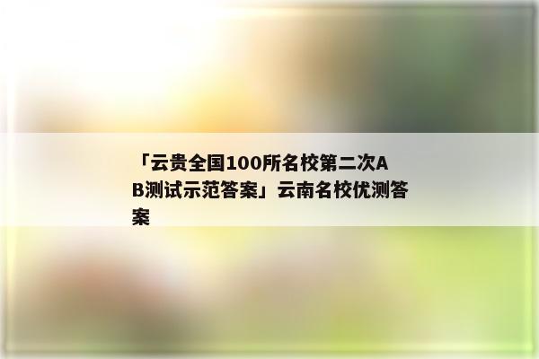 「云贵全国100所名校第二次AB测试示范答案」云南名校优测答案