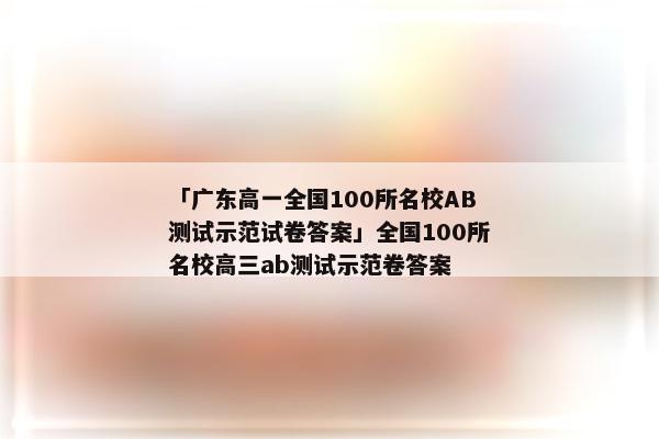 「广东高一全国100所名校AB测试示范试卷答案」全国100所名校高三ab测试示范卷答案