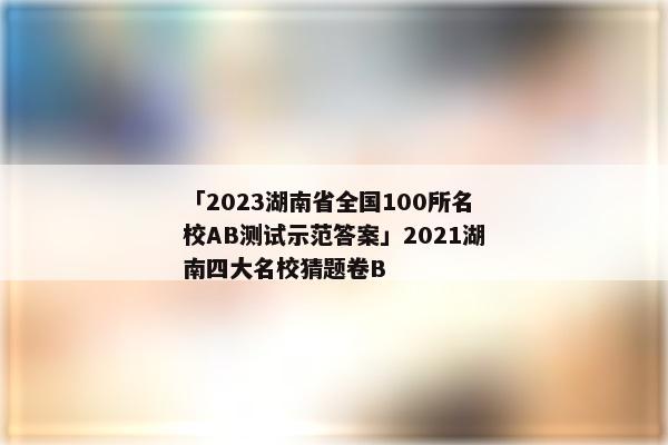 「2023湖南省全国100所名校AB测试示范答案」2021湖南四大名校猜题卷B