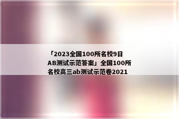 「2023全国100所名校9日AB测试示范答案」全国100所名校高三ab测试示范卷2021