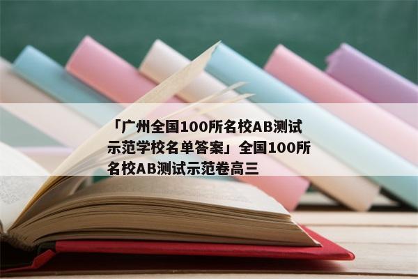 「广州全国100所名校AB测试示范学校名单答案」全国100所名校AB测试示范卷高三