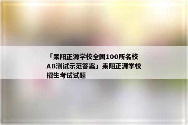 「耒阳正源学校全国100所名校AB测试示范答案」耒阳正源学校招生考试试题