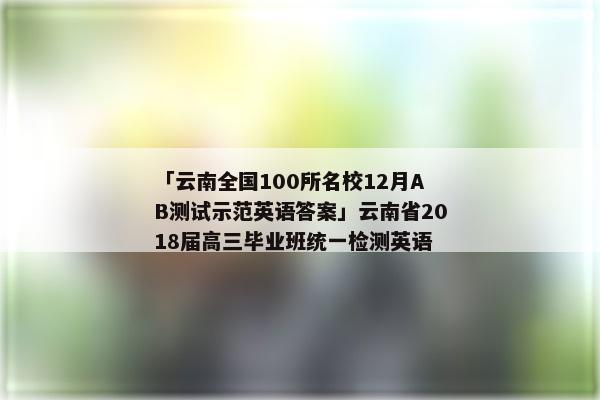 「云南全国100所名校12月AB测试示范英语答案」云南省2018届高三毕业班统一检测英语