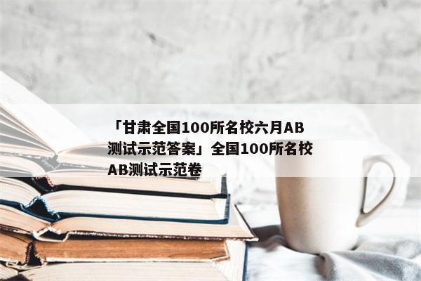 「甘肃全国100所名校六月AB测试示范答案」全国100所名校AB测试示范卷