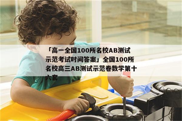 「高一全国100所名校AB测试示范考试时间答案」全国100所名校高三AB测试示范卷数学第十六套
