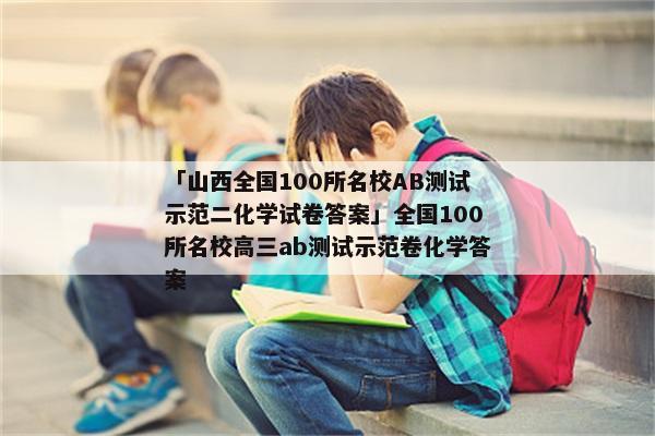 「山西全国100所名校AB测试示范二化学试卷答案」全国100所名校高三ab测试示范卷化学答案