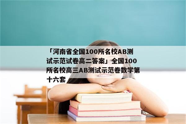 「河南省全国100所名校AB测试示范试卷高二答案」全国100所名校高三AB测试示范卷数学第十六套