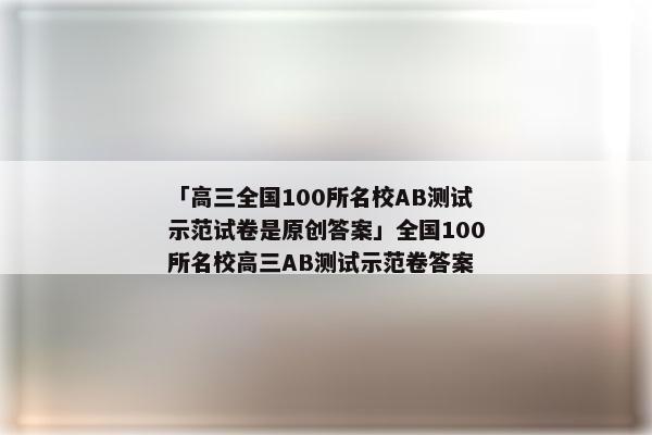 「高三全国100所名校AB测试示范试卷是原创答案」全国100所名校高三AB测试示范卷答案
