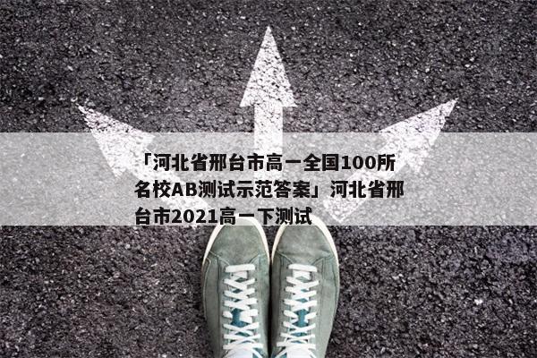「河北省邢台市高一全国100所名校AB测试示范答案」河北省邢台市2021高一下测试