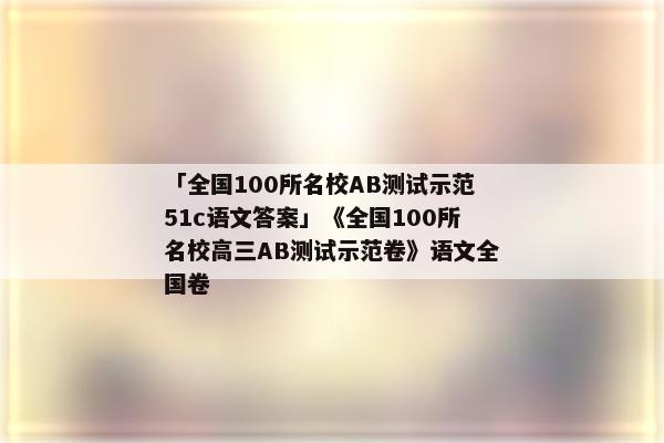「全国100所名校AB测试示范51c语文答案」《全国100所名校高三AB测试示范卷》语文全国卷