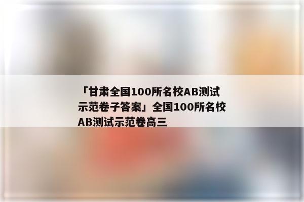 「甘肃全国100所名校AB测试示范卷子答案」全国100所名校AB测试示范卷高三