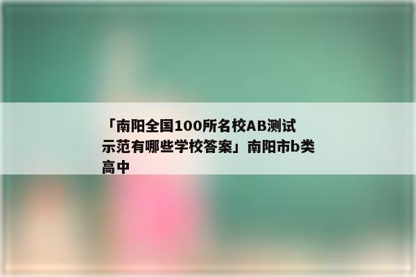 「南阳全国100所名校AB测试示范有哪些学校答案」南阳市b类高中