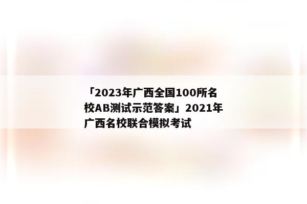 「2023年广西全国100所名校AB测试示范答案」2021年广西名校联合模拟考试