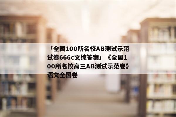 「全国100所名校AB测试示范试卷666c文综答案」《全国100所名校高三AB测试示范卷》语文全国卷