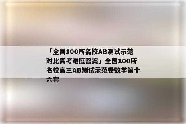 「全国100所名校AB测试示范对比高考难度答案」全国100所名校高三AB测试示范卷数学第十六套