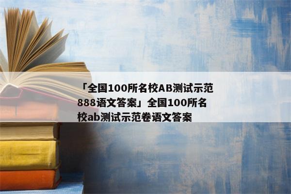 「全国100所名校AB测试示范888语文答案」全国100所名校ab测试示范卷语文答案
