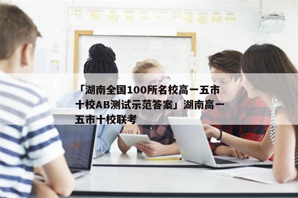「湖南全国100所名校高一五市十校AB测试示范答案」湖南高一五市十校联考