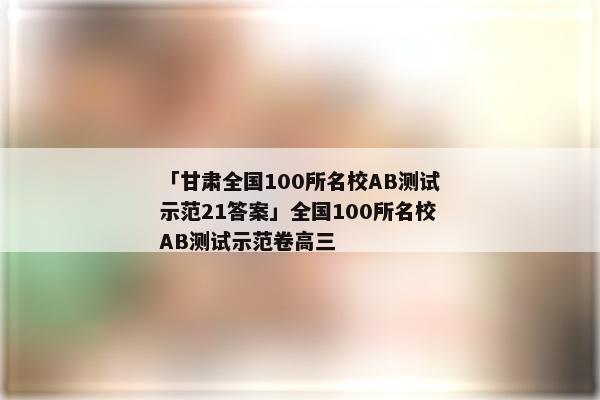 「甘肃全国100所名校AB测试示范21答案」全国100所名校AB测试示范卷高三
