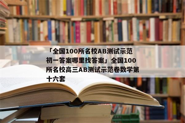 「全国100所名校AB测试示范初一答案哪里找答案」全国100所名校高三AB测试示范卷数学第十六套