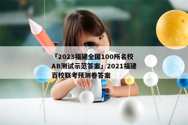 「2023福建全国100所名校AB测试示范答案」2021福建百校联考预测卷答案