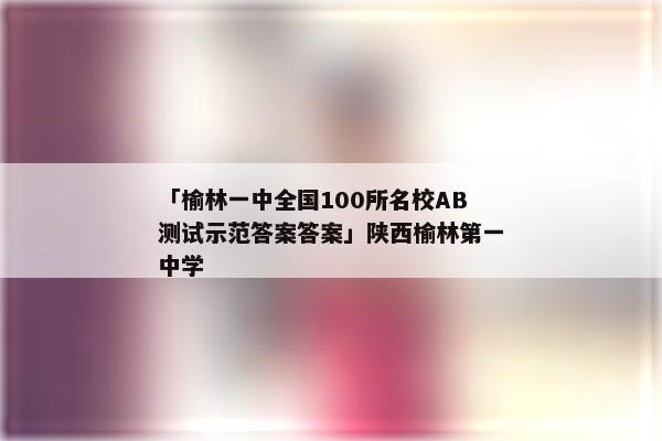 「榆林一中全国100所名校AB测试示范答案答案」陕西榆林第一中学