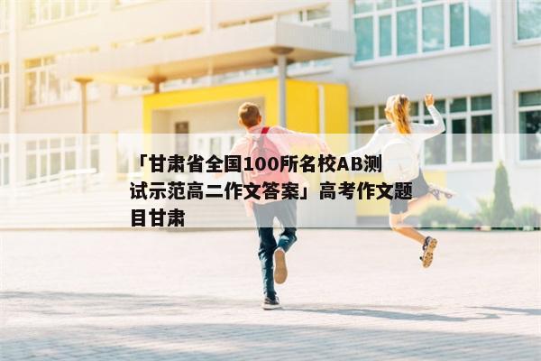 「甘肃省全国100所名校AB测试示范高二作文答案」高考作文题目甘肃