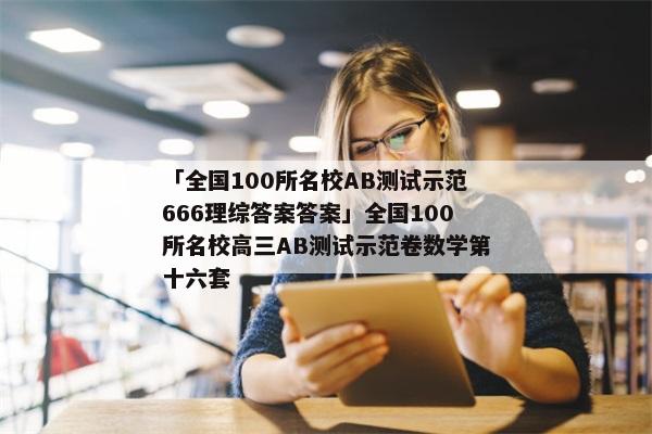 「全国100所名校AB测试示范666理综答案答案」全国100所名校高三AB测试示范卷数学第十六套