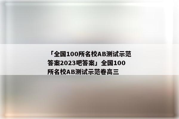 「全国100所名校AB测试示范答案2023吧答案」全国100所名校AB测试示范卷高三