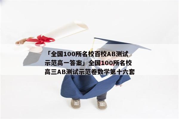 「全国100所名校百校AB测试示范高一答案」全国100所名校高三AB测试示范卷数学第十六套