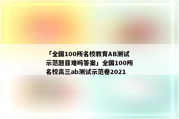 「全国100所名校教育AB测试示范题目难吗答案」全国100所名校高三ab测试示范卷2021