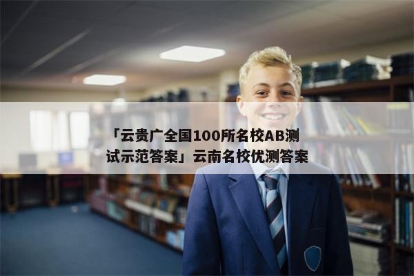 「云贵广全国100所名校AB测试示范答案」云南名校优测答案