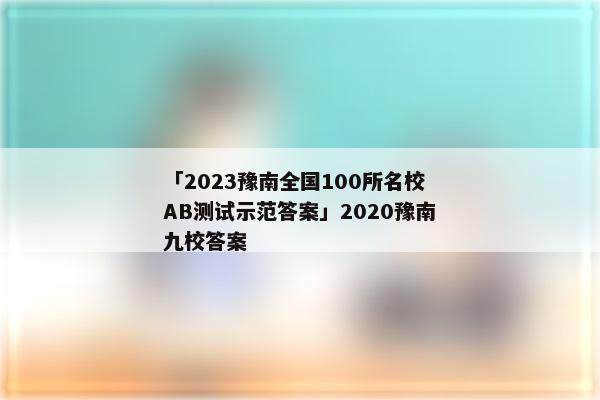 「2023豫南全国100所名校AB测试示范答案」2020豫南九校答案