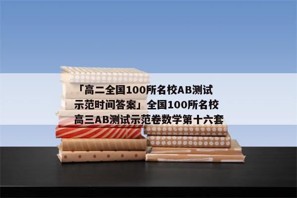 「高二全国100所名校AB测试示范时间答案」全国100所名校高三AB测试示范卷数学第十六套