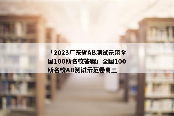 「2023广东省AB测试示范全国100所名校答案」全国100所名校AB测试示范卷高三
