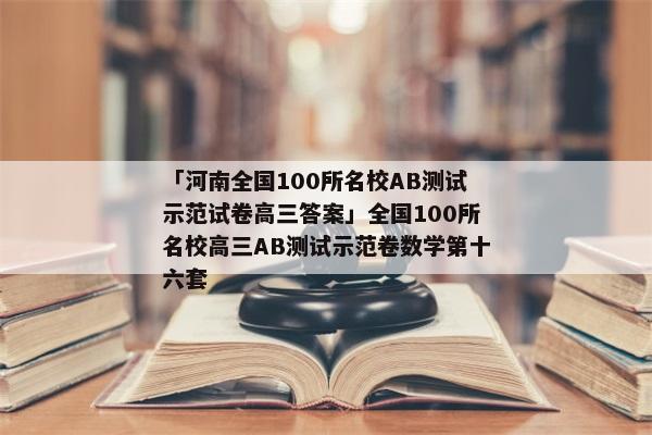 「河南全国100所名校AB测试示范试卷高三答案」全国100所名校高三AB测试示范卷数学第十六套