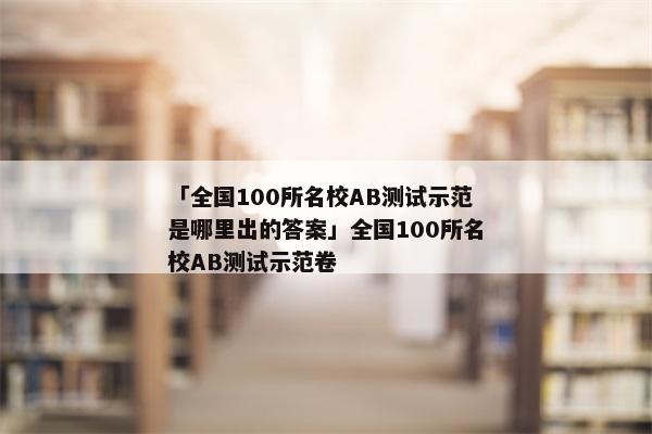 「全国100所名校AB测试示范是哪里出的答案」全国100所名校AB测试示范卷
